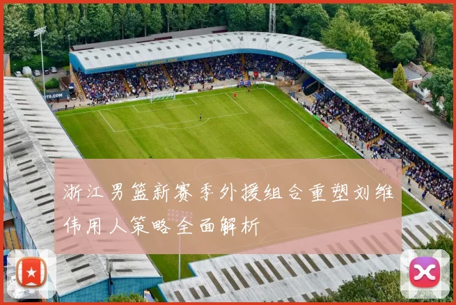 浙江男篮新赛季外援组合重塑刘维伟用人策略全面解析