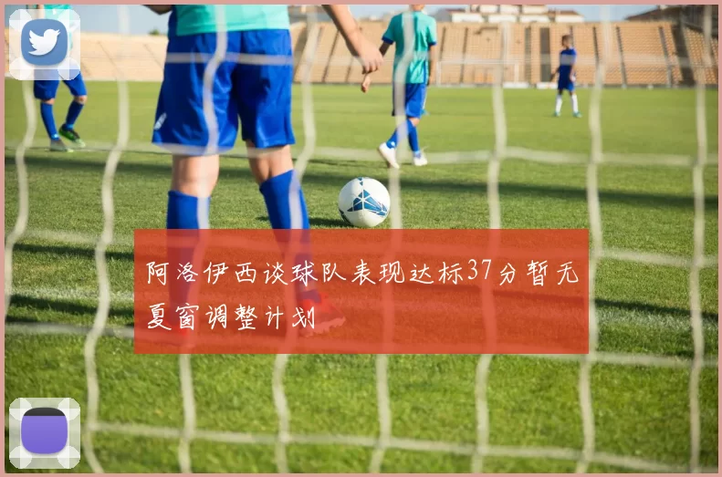 阿洛伊西谈球队表现达标37分暂无夏窗调整计划