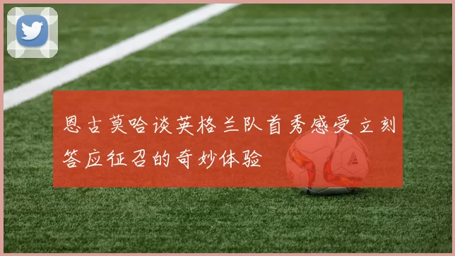 恩古莫哈谈英格兰队首秀感受立刻答应征召的奇妙体验