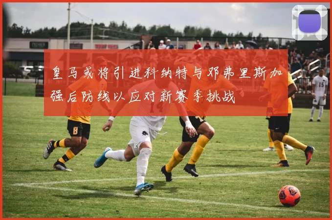 皇马或将引进科纳特与邓弗里斯加强后防线以应对新赛季挑战