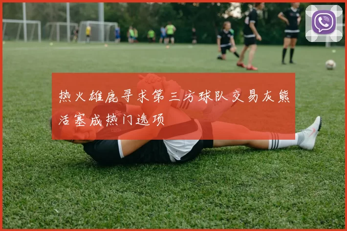 热火雄鹿寻求第三方球队交易灰熊活塞成热门选项