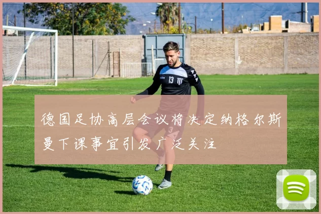 德国足协高层会议将决定纳格尔斯曼下课事宜引发广泛关注