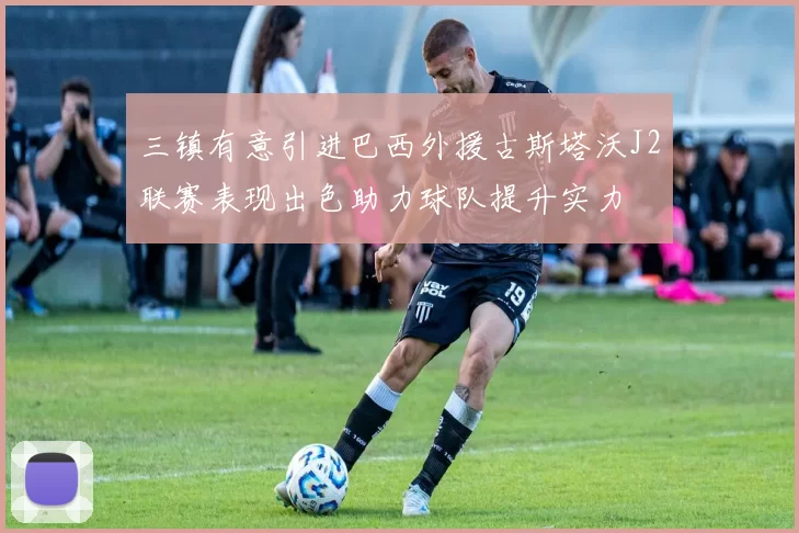 三镇有意引进巴西外援古斯塔沃J2联赛表现出色助力球队提升实力