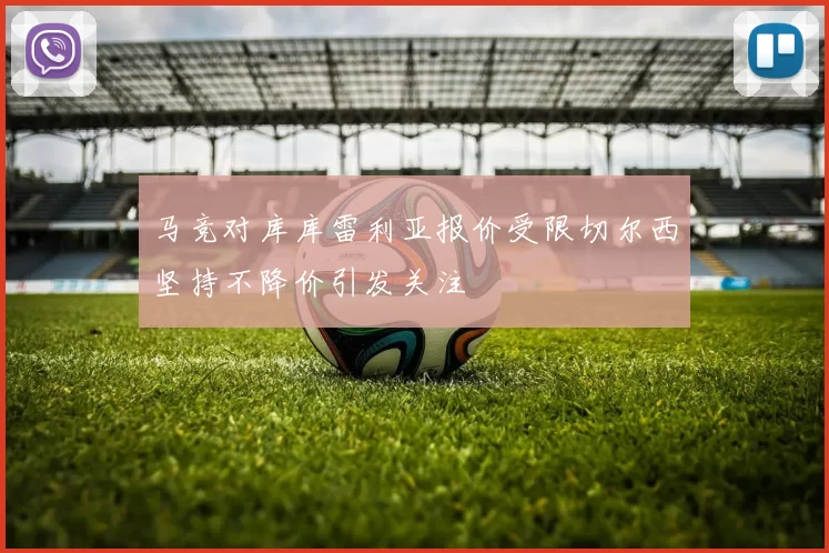 马竞对库库雷利亚报价受限切尔西坚持不降价引发关注