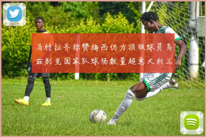 马特拉齐称赞梅西仍为顶级球员乌兹别克国家队球场数量超意大利三倍