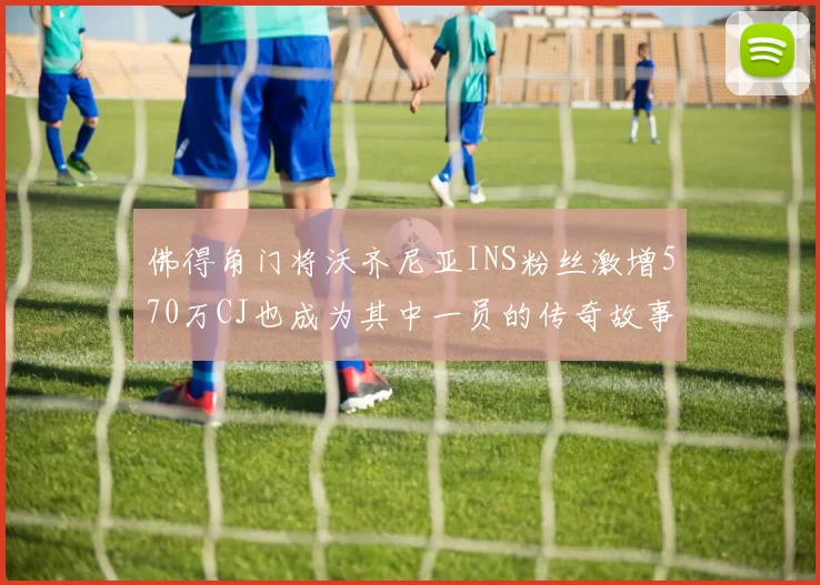 佛得角门将沃齐尼亚INS粉丝激增570万CJ也成为其中一员的传奇故事