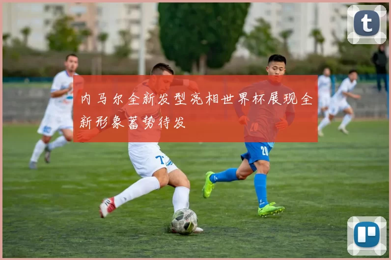 内马尔全新发型亮相世界杯展现全新形象蓄势待发