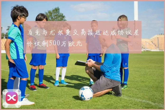 马竞与尤尔曼交易接近达成协议差价仅剩500万欧元