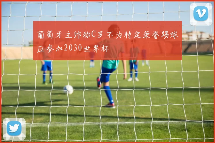 葡萄牙主帅称C罗不为特定荣誉踢球应参加2030世界杯