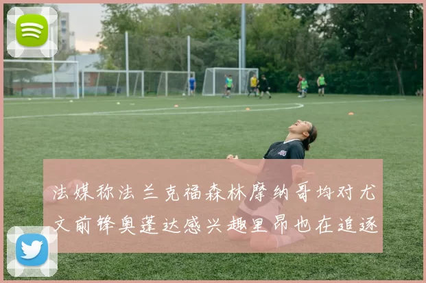 法媒称法兰克福森林摩纳哥均对尤文前锋奥蓬达感兴趣里昂也在追逐他
