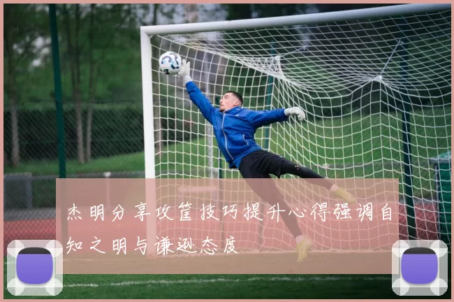 杰明分享攻筐技巧提升心得强调自知之明与谦逊态度