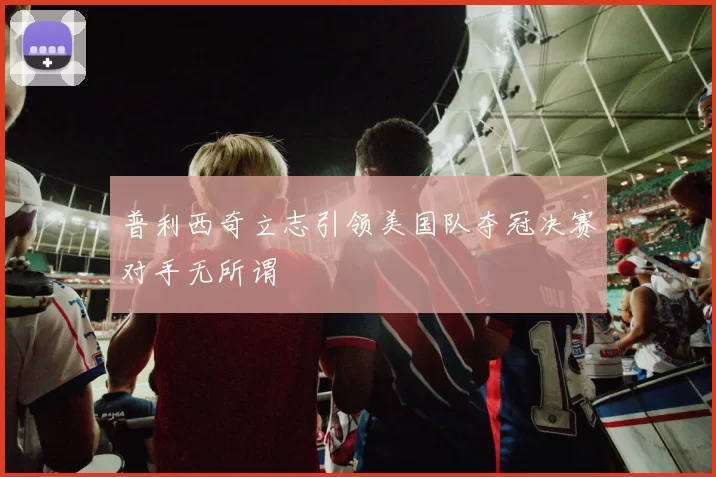 普利西奇立志引领美国队夺冠决赛对手无所谓