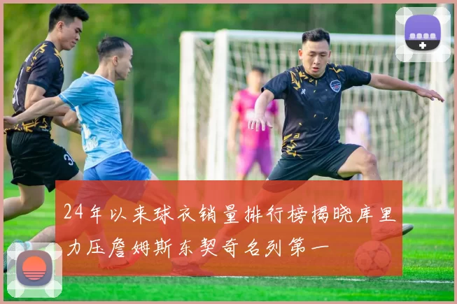 24年以来球衣销量排行榜揭晓库里力压詹姆斯东契奇名列第一