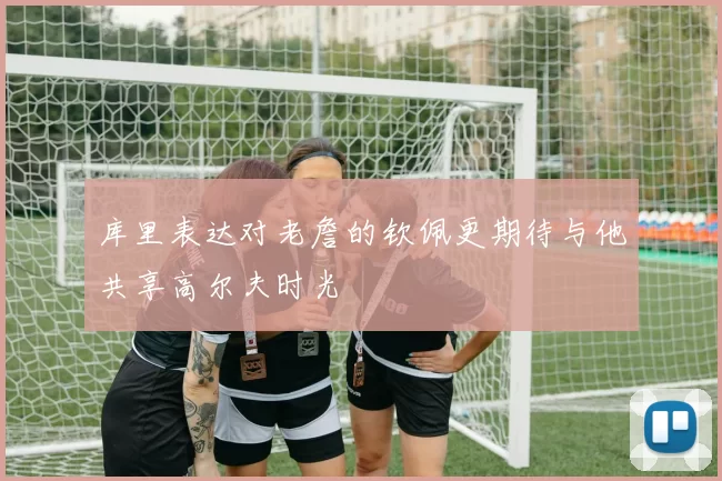 库里表达对老詹的钦佩更期待与他共享高尔夫时光