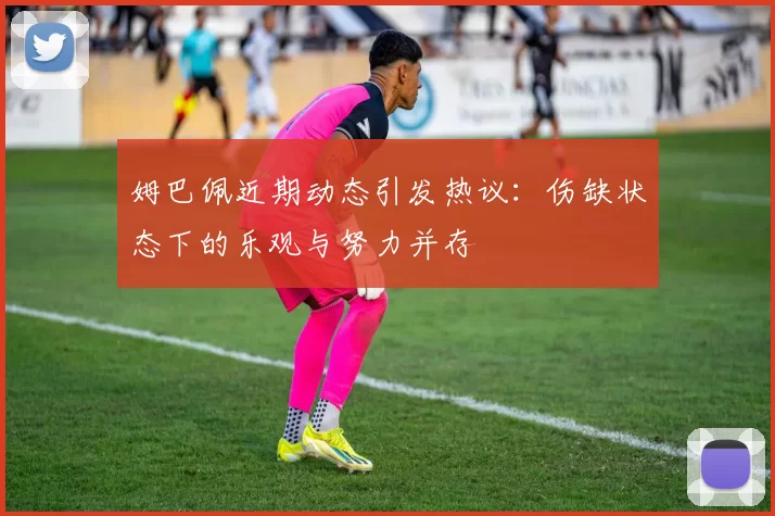 姆巴佩近期动态引发热议：伤缺状态下的乐观与努力并存