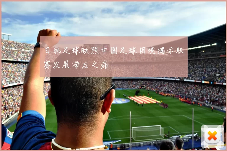日韩足球映照中国足球困境揭示联赛发展滞后之痛