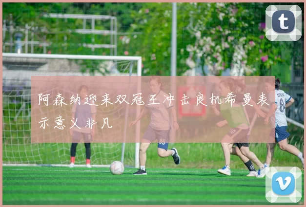 阿森纳迎来双冠王冲击良机希曼表示意义非凡