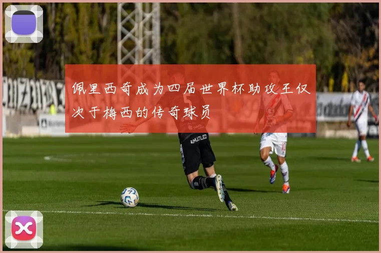 佩里西奇成为四届世界杯助攻王仅次于梅西的传奇球员
