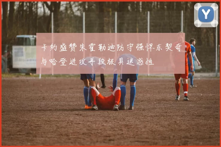 卡约盛赞朱霍勒迪防守强悍东契奇与哈登进攻手段极具迷惑性