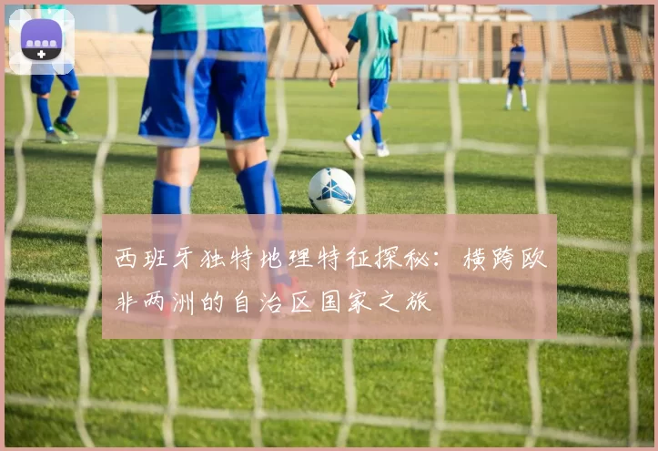 西班牙独特地理特征探秘：横跨欧非两洲的自治区国家之旅