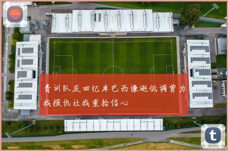 青训队友回忆库巴西谦逊低调曾为我报仇让我重拾信心