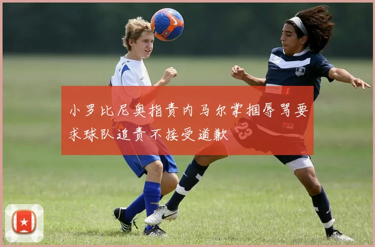 小罗比尼奥指责内马尔掌掴辱骂要求球队追责不接受道歉