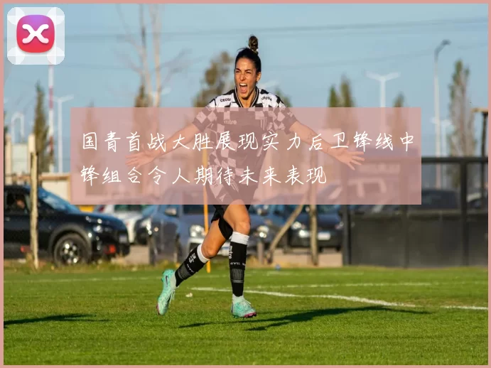 国青首战大胜展现实力后卫锋线中锋组合令人期待未来表现